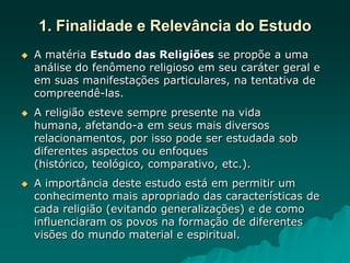 1. Finalidade e Relevância do Estudo
 A matéria Estudo das Religiões se propõe a uma
análise do fenômeno religioso em seu caráter geral e
em suas manifestações particulares, na tentativa de
compreendê-las.
 A religião esteve sempre presente na vida
humana, afetando-a em seus mais diversos
relacionamentos, por isso pode ser estudada sob
diferentes aspectos ou enfoques
(histórico, teológico, comparativo, etc.).
 A importância deste estudo está em permitir um
conhecimento mais apropriado das características de
cada religião (evitando generalizações) e de como
influenciaram os povos na formação de diferentes
visões do mundo material e espiritual.
 