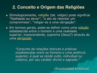 2. Conceito e Origem das Religiões
 Etimologicamente, religião (lat. religio) pode significar
“fidelidade ao dever”, “o ato de retomar um
compromisso”, “religar-se a uma obrigação”.
 Em termos gerais, pode-se definir como uma relação
estabelecida entre o homem e uma realidade
superior, transcendente, suprema (Deus?) através de
uma obrigação.
“Conjunto de relações teóricas e práticas
estabelecidas entre os homens e uma potência
superior, à qual se rende culto, individual ou
coletivo, por seu caráter divino e sagrado.”
(Enciclopédia Britânica)
 