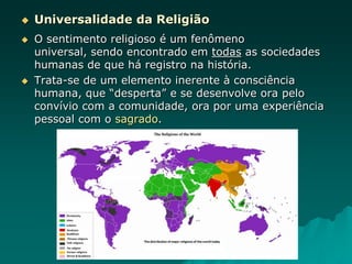  Universalidade da Religião
 O sentimento religioso é um fenômeno
universal, sendo encontrado em todas as sociedades
humanas de que há registro na história.
 Trata-se de um elemento inerente à consciência
humana, que “desperta” e se desenvolve ora pelo
convívio com a comunidade, ora por uma experiência
pessoal com o sagrado.
 