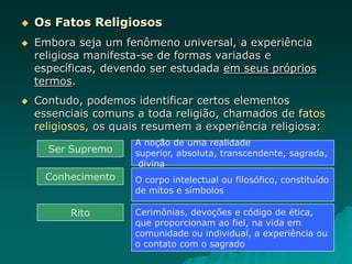  Os Fatos Religiosos
 Embora seja um fenômeno universal, a experiência
religiosa manifesta-se de formas variadas e
específicas, devendo ser estudada em seus próprios
termos.
 Contudo, podemos identificar certos elementos
essenciais comuns a toda religião, chamados de fatos
religiosos, os quais resumem a experiência religiosa:
Ser Supremo
A noção de uma realidade
superior, absoluta, transcendente, sagrada,
divina
Conhecimento O corpo intelectual ou filosófico, constituído
de mitos e símbolos
Rito Cerimônias, devoções e código de ética,
que proporcionam ao fiel, na vida em
comunidade ou individual, a experiência ou
o contato com o sagrado
 