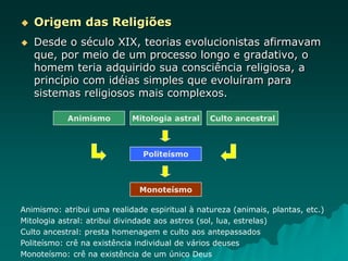  Origem das Religiões
 Desde o século XIX, teorias evolucionistas afirmavam
que, por meio de um processo longo e gradativo, o
homem teria adquirido sua consciência religiosa, a
princípio com idéias simples que evoluíram para
sistemas religiosos mais complexos.
Animismo Mitologia astral Culto ancestral
Politeísmo
Monoteísmo
Animismo: atribui uma realidade espiritual à natureza (animais, plantas, etc.)
Mitologia astral: atribui divindade aos astros (sol, lua, estrelas)
Culto ancestral: presta homenagem e culto aos antepassados
Politeísmo: crê na existência individual de vários deuses
Monoteísmo: crê na existência de um único Deus
 