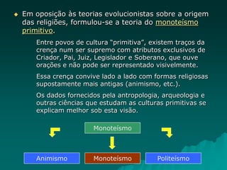  Em oposição às teorias evolucionistas sobre a origem
das religiões, formulou-se a teoria do monoteísmo
primitivo.
Entre povos de cultura “primitiva”, existem traços da
crença num ser supremo com atributos exclusivos de
Criador, Pai, Juiz, Legislador e Soberano, que ouve
orações e não pode ser representado visivelmente.
Essa crença convive lado a lado com formas religiosas
supostamente mais antigas (animismo, etc.).
Os dados fornecidos pela antropologia, arqueologia e
outras ciências que estudam as culturas primitivas se
explicam melhor sob esta visão.
Monoteísmo
Monoteísmo
Animismo Politeísmo
 