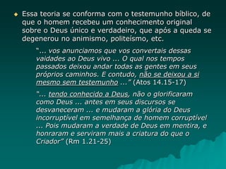  Essa teoria se conforma com o testemunho bíblico, de
que o homem recebeu um conhecimento original
sobre o Deus único e verdadeiro, que após a queda se
degenerou no animismo, politeísmo, etc.
“... vos anunciamos que vos convertais dessas
vaidades ao Deus vivo ... O qual nos tempos
passados deixou andar todas as gentes em seus
próprios caminhos. E contudo, não se deixou a si
mesmo sem testemunho ...” (Atos 14.15-17)
“... tendo conhecido a Deus, não o glorificaram
como Deus ... antes em seus discursos se
desvaneceram ... e mudaram a glória do Deus
incorruptível em semelhança de homem corruptível
... Pois mudaram a verdade de Deus em mentira, e
honraram e serviram mais a criatura do que o
Criador” (Rm 1.21-25)
 