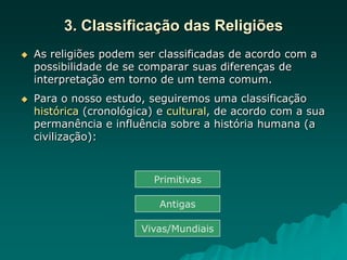 3. Classificação das Religiões
 As religiões podem ser classificadas de acordo com a
possibilidade de se comparar suas diferenças de
interpretação em torno de um tema comum.
 Para o nosso estudo, seguiremos uma classificação
histórica (cronológica) e cultural, de acordo com a sua
permanência e influência sobre a história humana (a
civilização):
Primitivas
Antigas
Vivas/Mundiais
 