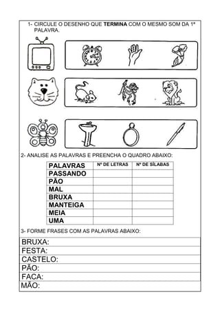 1- CIRCULE O DESENHO QUE TERMINA COM O MESMO SOM DA 1ª
PALAVRA.
2- ANALISE AS PALAVRAS E PREENCHA O QUADRO ABAIXO:
PALAVRAS Nº DE LETRAS Nº DE SÍLABAS
PASSANDO
PÃO
MAL
BRUXA
MANTEIGA
MEIA
UMA
3- FORME FRASES COM AS PALAVRAS ABAIXO:
BRUXA:
FESTA:
CASTELO:
PÃO:
FACA:
MÃO:
 