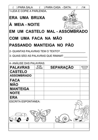 1-LEIA E COPIE A PARLENDA.
2- QUANTAS PALAVRAS TEM O TEXTO? _________________
3- QUAIS SÃO AS PALAVRAS QUE RIMAM? ________________
_____________________________________________________
4- ANÁLISE DAS PALAVRAS:
PALAVRAS
Nº DE
LETRAS SEPARAÇÃO
CASTELO
ASSOMBRADO
FACA
MÃO
MANTEIGA
NOITE
ERA
ESCRITA ESPONTANEA:
ERA UMA BRUXA
À MEIA - NOITE
EM UM CASTELO MAL - ASSOMBRADO
COM UMA FACA NA MÃO
PASSANDO MANTEIGA NO PÃO
( ) PARA SALA ( ) PARA CASA - DATA: ___/___/14
 