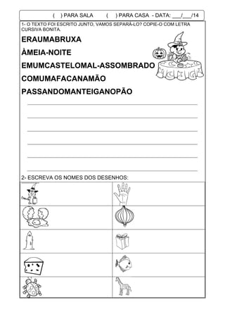 1- O TEXTO FOI ESCRITO JUNTO, VAMOS SEPARÁ-LO? COPIE-O COM LETRA
CURSIVA BONITA.
EMUMCASTELOMAL-ASSOMBRADO
COMUMAFACANAMÃO
PASSANDOMANTEIGANOPÃO
2- ESCREVA OS NOMES DOS DESENHOS:
ERAUMABRUXA
ÀMEIA-NOITE
( ) PARA SALA ( ) PARA CASA - DATA: ___/___/14
 