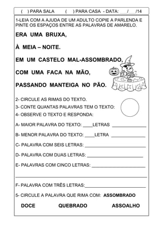 1-LEIA COM A AJUDA DE UM ADULTO COPIE A PARLENDA E
PINTE OS ESPAÇOS ENTRE AS PALAVRAS DE AMARELO.
2- CIRCULE AS RIMAS DO TEXTO.
3- CONTE QUANTAS PALAVRAS TEM O TEXTO:
4- OBSERVE O TEXTO E RESPONDA:
A- MAIOR PALAVRA DO TEXTO: ____LETRAS ______________
B- MENOR PALAVRA DO TEXTO: ____LETRA ______________
C- PALAVRA COM SEIS LETRAS: _________________________
D- PALAVRA COM DUAS LETRAS: _______________________
E- PALAVRAS COM CINCO LETRAS: ______________________
______________________________________________________
F- PALAVRA COM TRÊS LETRAS:_________________________
5- CIRCULE A PALAVRA QUE RIMA COM: ASSOMBRADO
DOCE QUEBRADO ASSOALHO
ERA UMA BRUXA,
À MEIA – NOITE.
EM UM CASTELO MAL-ASSOMBRADO,
COM UMA FACA NA MÃO,
PASSANDO MANTEIGA NO PÃO.
( ) PARA SALA ( ) PARA CASA - DATA: ___/___/14
 