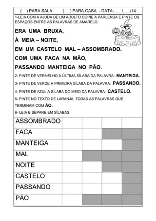 1-LEIA COM A AJUDA DE UM ADULTO COPIE A PARLENDA E PINTE OS
ESPAÇOS ENTRE AS PALAVRAS DE AMARELO.
2- PINTE DE VERMELHO A ÚLTIMA SÍLABA DA PALAVRA: MANTEIGA.
3- PINTE DE VERDE A PRIMEIRA SÍLABA DA PALAVRA: PASSANDO.
4- PINTE DE AZUL A SÍLABA DO MEIO DA PALAVRA: CASTELO.
5- PINTE NO TEXTO DE LARANJA, TODAS AS PALAVRAS QUE
TERMINAM COM ÃO.
6- LEIA E SEPARE EM SÍLABAS:
ASSOMBRADO
FACA
MANTEIGA
MAL
NOITE
CASTELO
PASSANDO
PÃO
ERA UMA BRUXA,
À MEIA – NOITE,
EM UM CASTELO MAL – ASSOMBRADO.
COM UMA FACA NA MÃO,
PASSANDO MANTEIGA NO PÃO.
( ) PARA SALA ( ) PARA CASA - DATA: ___/___/14
 
