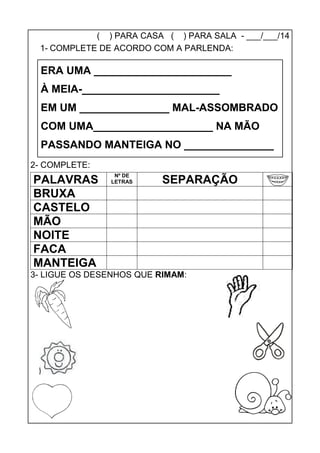 ( ) PARA CASA ( ) PARA SALA - ___/___/14
1- COMPLETE DE ACORDO COM A PARLENDA:
2- COMPLETE:
PALAVRAS
Nº DE
LETRAS SEPARAÇÃO
BRUXA
CASTELO
MÃO
NOITE
FACA
MANTEIGA
3- LIGUE OS DESENHOS QUE RIMAM:
ERA UMA _______________________
À MEIA-_______________________
EM UM _______________ MAL-ASSOMBRADO
COM UMA____________________ NA MÃO
PASSANDO MANTEIGA NO _______________
 