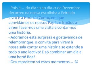 - Pois é… do dia 10 ao dia 21 de Dezembro
decorreu na nossa escolinha a Feira do
Livro e a Hora do Conto, em que
convidámos os nossos Papás e Irmãos a
virem fazer-nos uma visita e contar-nos
uma história.
- Adorámos esta surpresa e gostávamos de
relembrar que o convite para virem à
nossa sala contar uma história se estende a
todo o ano lectivo! É só combinar um dia e
uma hora! Boa?
- Ora espreitem só estes momentos… 
 