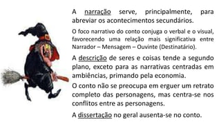 A narração serve, principalmente, para
abreviar os acontecimentos secundários.
O foco narrativo do conto conjuga o verbal e o visual,
favorecendo uma relação mais significativa entre
Narrador – Mensagem – Ouvinte (Destinatário).
A descrição de seres e coisas tende a segundo
plano, exceto para as narrativas centradas em
ambiências, primando pela economia.
O conto não se preocupa em erguer um retrato
completo das personagens, mas centra-se nos
conflitos entre as personagens.
A dissertação no geral ausenta-se no conto.
 
