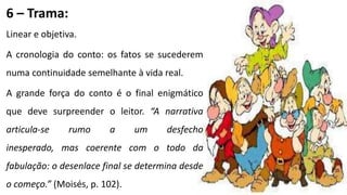 6 – Trama:
Linear e objetiva.
A cronologia do conto: os fatos se sucederem
numa continuidade semelhante à vida real.
A grande força do conto é o final enigmático
que deve surpreender o leitor. “A narrativa
articula-se rumo a um desfecho
inesperado, mas coerente com o todo da
fabulação: o desenlace final se determina desde
o começo.” (Moisés, p. 102).
 