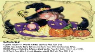 Referências:
COELHO, Nelly Novaes. O conto de fadas. São Paulo: Ática, 1991. 2ª ed.
GOTLIB, Nádia Battella. Teoria do Conto. São Paulo: Ática, 2003. Série Princípios. 10ª ed.
MOISÉS, Massaud. Dicionário de Termos Literários. São Paulo: Ed. Cultrix, 1988. 5ª ed. p. 98-104.
OLIVEIRA, M. Rosa & PALO, M. José. Literatura Infantil. São Paulo: Ática, 2001. 3ª ed.
 