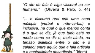 “O ato de fala é algo visceral ao ser
humano.” (Oliveira & Palo, p. 44)
“... o discurso oral cria uma cena
múltipla (verbal e não-verbal) e
inclusiva, na qual o que menos conta
é o que se diz, já que tudo está no
modo como se diz e, mais ainda, na
tensão dialética entre o dito e o
calado; entre aquilo que a fala articula
 