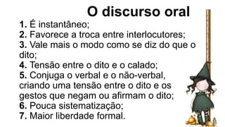 O discurso oral
1. É instantâneo;
2. Favorece a troca entre interlocutores;
3. Vale mais o modo como se diz do que o
dito;
4. Tensão entre o dito e o calado;
5. Conjuga o verbal e o não-verbal,
criando uma tensão entre o dito e os
gestos que negam ou afirmam o dito;
6. Pouca sistematização;
7. Maior liberdade formal.
 