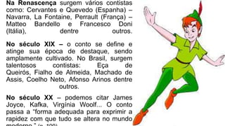 Na Renascença surgem vários contistas
como: Cervantes e Quevedo (Espanha) –
Navarra, La Fontaine, Perrault (França) –
Matteo Bandello e Francesco Doni
(Itália), dentre outros.
No século XIX – o conto se define e
atinge sua época de destaque, sendo
amplamente cultivado. No Brasil, surgem
talentosos contistas: Eça de
Queirós, Fialho de Almeida, Machado de
Assis, Coelho Neto, Afonso Arinos dentre
outros.
No século XX – podemos citar James
Joyce, Kafka, Virgínia Woolf... O conto
passa a “forma adequada para exprimir a
rapidez com que tudo se altera no mundo
 