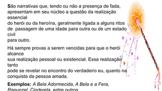 São narrativas que, tendo ou não a presença de fada,
apresentam em seu núcleo a questão da realização
essencial
do herói ou da heroína, geralmente ligada a alguns ritos
de passagem de uma idade para outra ou de um estado
civil
para outro.
Há sempre provas a serem vencidas para que o herói
alcance
sua realização pessoal ou existencial. Essa realização
tanto
pode se revelar no encontro do verdadeiro eu, quanto na
conquista da pessoa amada.
Exemplos: A Bela Adormecida, A Bela e a Fera,
 