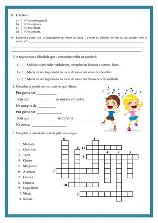 8. O texto é:
a) ( ) Uma propaganda.
b) ( ) Uma música.
c) ( ) Uma fábula.
d) ( ) Um convite.
9. Descreva como era “o lugarzinho no meio do nada”? Como as pessoas viviam lá, de acordo com a
música? _________________________________________________________________________
________________________________________________________________________
______________________________________________________________________
10. A receita para a felicidade que o compositor relata na canção é:
a) ( ) Cultivar as amizades verdadeiras, mergulhar na fantasia e sermos livres.
b) ( ) Morar em um lugarzinho no meio do nada com sabor de chocolate.
c) ( ) Morar em um lugarzinho no meio do nada com cheiro de terra molhada.
11. Complete a estrofe com as palavras que faltam.
Pra gente ser ___________
Tem que _____________ as nossas amizades
Os amigos de __________
Pra gente ser ______________
Tem que _____________ na própria __________
Na nossa ___________________
12. Complete a cruzadinha com as palavras a seguir.
1. Molhada
2. Chocolate
3. Terra
4. Cheiro
5. Mergulhar
6. Aventura
7. Criança
8. Fantasia
9. Lugarzinho
10. Magia
11. Nossas
6 1
8 11
4 9 3
2
7
10
5
 