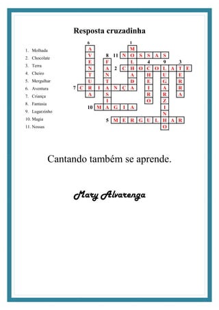 Resposta cruzadinha
1. Molhada
2. Chocolate
3. Terra
4. Cheiro
5. Mergulhar
6. Aventura
7. Criança
8. Fantasia
9. Lugarzinho
10. Magia
11. Nossas
6 1
A M
V 8 11 N O S S A S
E F L 4 9 3
N A 2 C H O C O L A T E
T N A H U E
U T D E G R
7 C R I A N Ç A I A R
A S R R A
I O Z
10 M A G I A I
N
5 M E R G U L H A R
O
Cantando também se aprende.
Mary Alvarenga
 