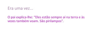 Era	uma	vez...
O	pai	explica-lhe:	“Eles	estão	sempre	aí	na	terra	e	às	
vezes	também	voam.	São	pirilampos”.
 