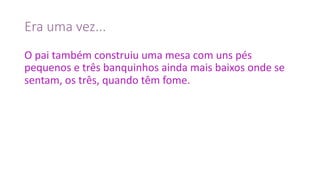 Era	uma	vez...
O	pai	também	construiu	uma	mesa	com	uns	pés	
pequenos	e	três	banquinhos	ainda	mais	baixos	onde	se	
sentam,	os	três,	quando	têm	fome.
 