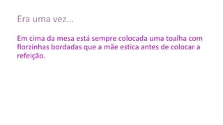 Era	uma	vez...
Em	cima	da	mesa	está	sempre	colocada	uma	toalha	com	
florzinhas	bordadas	que	a	mãe	estica	antes	de	colocar	a	
refeição.
 