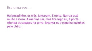 Era	uma	vez...
Há	bocadinho,	os	três,	jantaram.	É	noite.	Na	rua	está	
muito	escuro.	A	menina	sai,	mas	fica	logo	ali,	à	porta.	
Afunda	os	sapatos	na	terra,	levanta-os	e	espalha	luzinhas	
pelo	chão.
 