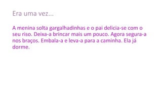 Era	uma	vez...
A	menina	solta	gargalhadinhas	e	o	pai	delicia-se	com	o	
seu	riso.	Deixa-a	brincar	mais	um	pouco.	Agora	segura-a	
nos	braços.	Embala-a	e	leva-a	para	a	caminha.	Ela	já	
dorme.
 