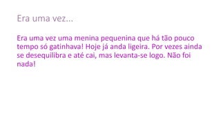 Era	uma	vez...
Era	uma	vez	uma	menina	pequenina	que	há	tão	pouco	
tempo	só	gatinhava!	Hoje	já	anda	ligeira.	Por	vezes	ainda	
se	desequilibra	e	até	cai,	mas	levanta-se	logo.	Não	foi	
nada!
 