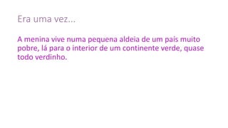 Era	uma	vez...
A	menina	vive	numa	pequena	aldeia	de	um	país	muito	
pobre,	lá	para	o	interior	de	um	continente	verde,	quase	
todo	verdinho.
 