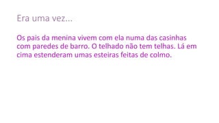 Era	uma	vez...
Os	pais	da	menina	vivem	com	ela	numa	das	casinhas	
com	paredes	de	barro.	O	telhado	não	tem	telhas.	Lá	em	
cima	estenderam	umas	esteiras	feitas	de	colmo.
 