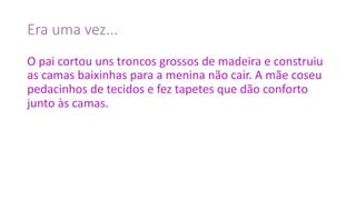 Era	uma	vez...
O	pai	cortou	uns	troncos	grossos	de	madeira	e	construiu	
as	camas	baixinhas	para	a	menina	não	cair. A	mãe	coseu	
pedacinhos	de	tecidos	e	fez	tapetes	que	dão	conforto	
junto	às	camas.
 