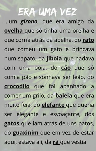 Era uma vez
...um girono, que era amigo da
ovelha que só tinha uma orelha e
que corria atrás da abelha, do rato
que comeu um gato e brincava
num sapato, da jiboia que nadava
com uma boia, do cão que só
comia pão e sonhava ser leão, do
crocodilo que foi apanhado a
comer um grilo, da baleia que era
muito feia, do elefante que queria
ser elegante e esvoaçante, dos
gatos que iam atrás de uns patos,
do guaxinim que em vez de estar
aqui, estava ali, da rã que vestia
 