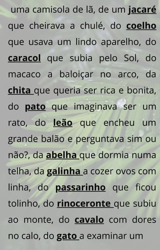 uma camisola de lã, de um jacaré
que cheirava a chulé, do coelho
que usava um lindo aparelho, do
caracol que subia pelo Sol, do
macaco a baloiçar no arco, da
chita que queria ser rica e bonita,
do pato que imaginava ser um
rato, do leão que encheu um
grande balão e perguntava sim ou
não?, da abelha que dormia numa
telha, da galinha a cozer ovos com
linha, do passarinho que ficou
tolinho, do rinoceronte que subiu
ao monte, do cavalo com dores
no calo, do gato a examinar um
 
