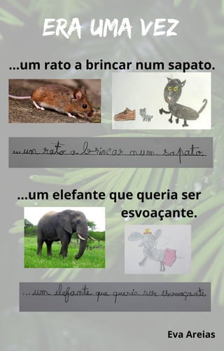 Era uma vez
…um rato a brincar num sapato.
…um elefante que queria ser
esvoaçante.
Eva Areias
 