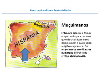 Povos que invadiram a Península Ibérica




                             Muçulmanos
                             Entraram pelo sul e foram
                             empurrando para norte os
                             que não aceitavam o seu
                             domínio nem a sua religião:
                             religião muçulmana. Os
                             muçulmanos acreditavam
                             num Deus diferente do
                             cristão, chamado Alá.
 