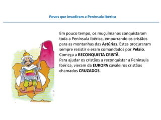 Povos que invadiram a Península Ibérica



     Em pouco tempo, os muçulmanos conquistaram
     toda a Península Ibérica, empurrando os cristãos
     para as montanhas das Astúrias. Estes procuraram
     sempre resistir e eram comandados por Pelaio.
     Começa a RECONQUISTA CRISTÃ.
     Para ajudar os cristãos a reconquistar a Península
     Ibérica, vieram da EUROPA cavaleiros cristãos
     chamados CRUZADOS.
 