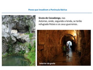 Povos que invadiram a Península Ibérica


          Gruta de Covadonga, nas
          Astúrias, onde, segundo a lenda, se terão
          refugiado Pelaio e os seus guerreiros.




           Interior da gruta
 