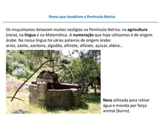 Povos que invadiram a Península Ibérica


Os muçulmanos deixaram muitos vestígios na Península Ibérica: na agricultura
(nora), na língua e na Matemática. A numeração que hoje utilizamos é de origem
árabe. Na nossa língua há várias palavras de origem árabe:
arroz, azeite, azeitona, algodão, alfinete, alfaiate, açúcar, aldeia…




                                                     Nora utilizada para retirar
                                                     água e movida por força
                                                     animal (burro).
 