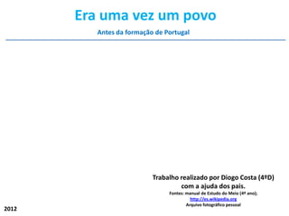 Era uma vez um povo
          Antes da formação de Portugal




                           Trabalho realizado por Diogo Costa (4ºD)
                                    com a ajuda dos pais.
                                Fontes: manual de Estudo do Meio (4º ano);
                                          http://es.wikipedia.org
                                        Arquivo fotográfico pessoal
2012
 