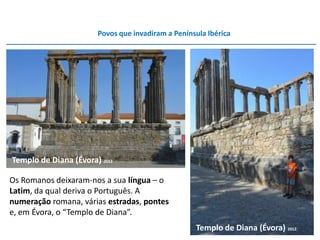 Povos que invadiram a Península Ibérica




Templo de Diana (Évora) 2012

Os Romanos deixaram-nos a sua língua – o
Latim, da qual deriva o Português. A
numeração romana, várias estradas, pontes
e, em Évora, o “Templo de Diana”.
                                                   Templo de Diana (Évora) 2012
 