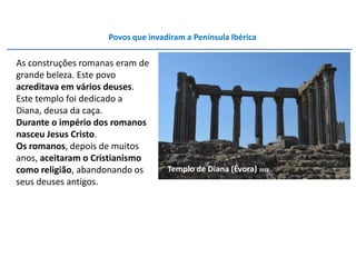 Povos que invadiram a Península Ibérica

As construções romanas eram de
grande beleza. Este povo
acreditava em vários deuses.
Este templo foi dedicado a
Diana, deusa da caça.
Durante o império dos romanos
nasceu Jesus Cristo.
Os romanos, depois de muitos
anos, aceitaram o Cristianismo
como religião, abandonando os      Templo de Diana (Évora) 2012
seus deuses antigos.
 