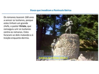 Povos que invadiram a Península Ibérica

Os romanos levaram 168 anos
a vencer os lusitanos, porque
estes tinham um grande
chefe, o pastor Viriato, que
conseguiu unir os lusitanos
contra os romanos. Estes
livraram-se dele matando-o à
traição enquanto dormia.




                                 Estátua de Viriato (Viseu)
 