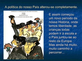 A política do nosso País alterou-se completamente.A política do nosso País alterou-se completamente.
E assim começouE assim começou
um novo período daum novo período da
nossa História, ondenossa História, onde
temos liberdade, astemos liberdade, as
crianças todascrianças todas
podem ir à escola epodem ir à escola e
o País juntou-se aoo País juntou-se ao
resto da Europa.resto da Europa.
Mas ainda há muito,Mas ainda há muito,
muito caminho amuito caminho a
percorrer...percorrer...
 