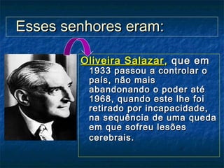 Oliveira SalazarOliveira Salazar,, queque emem
1933 passou a controlar o1933 passou a controlar o
país, não maispaís, não mais
abandonando o poder atéabandonando o poder até
1968, quando este lhe foi1968, quando este lhe foi
retirado por incapacidade,retirado por incapacidade,
na sequência de uma quedana sequência de uma queda
em que sofreu lesõesem que sofreu lesões
cerebrais.cerebrais.
Esses senhores eram:Esses senhores eram:
 