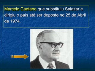 Marcelo CaetanoMarcelo Caetano que substituiu Salazar eque substituiu Salazar e
dirigiu o país até ser deposto no 25 de Abrildirigiu o país até ser deposto no 25 de Abril
de 1974.de 1974.
 