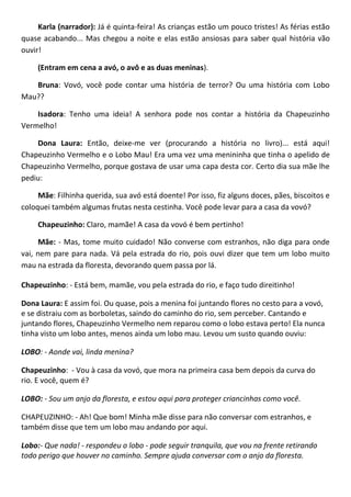 Karla (narrador): Já é quinta-feira! As crianças estão um pouco tristes! As férias estão
quase acabando... Mas chegou a noite e elas estão ansiosas para saber qual história vão
ouvir!
(Entram em cena a avó, o avô e as duas meninas).
Bruna: Vovó, você pode contar uma história de terror? Ou uma história com Lobo
Mau??
Isadora: Tenho uma ideia! A senhora pode nos contar a história da Chapeuzinho
Vermelho!
Dona Laura: Então, deixe-me ver (procurando a história no livro)... está aqui!
Chapeuzinho Vermelho e o Lobo Mau! Era uma vez uma menininha que tinha o apelido de
Chapeuzinho Vermelho, porque gostava de usar uma capa desta cor. Certo dia sua mãe lhe
pediu:
Mãe: Filhinha querida, sua avó está doente! Por isso, fiz alguns doces, pães, biscoitos e
coloquei também algumas frutas nesta cestinha. Você pode levar para a casa da vovó?
Chapeuzinho: Claro, mamãe! A casa da vovó é bem pertinho!
Mãe: - Mas, tome muito cuidado! Não converse com estranhos, não diga para onde
vai, nem pare para nada. Vá pela estrada do rio, pois ouvi dizer que tem um lobo muito
mau na estrada da floresta, devorando quem passa por lá.
Chapeuzinho: - Está bem, mamãe, vou pela estrada do rio, e faço tudo direitinho!
Dona Laura: E assim foi. Ou quase, pois a menina foi juntando flores no cesto para a vovó,
e se distraiu com as borboletas, saindo do caminho do rio, sem perceber. Cantando e
juntando flores, Chapeuzinho Vermelho nem reparou como o lobo estava perto! Ela nunca
tinha visto um lobo antes, menos ainda um lobo mau. Levou um susto quando ouviu:
LOBO: - Aonde vai, linda menina?
Chapeuzinho: - Vou à casa da vovó, que mora na primeira casa bem depois da curva do
rio. E você, quem é?
LOBO: - Sou um anjo da floresta, e estou aqui para proteger criancinhas como você.
CHAPEUZINHO: - Ah! Que bom! Minha mãe disse para não conversar com estranhos, e
também disse que tem um lobo mau andando por aqui.
Lobo:- Que nada! - respondeu o lobo - pode seguir tranquila, que vou na frente retirando
todo perigo que houver no caminho. Sempre ajuda conversar com o anjo da floresta.
 