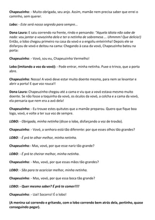 Chapeuzinho: - Muito obrigada, seu anjo. Assim, mamãe nem precisa saber que errei o
caminho, sem querer.
Lobo: - Este será nosso segredo para sempre...
Dona Laura: E saiu correndo na frente, rindo e pensando: “Aquela idiota não sabe de
nada: vou jantar a vovozinha dela e ter a netinha de sobremesa ... Uhmmm! Que delícia!)
Então, o lobo chegou primeiro na casa da vovó e a engoliu enteirinha! Depois ele se
disfarçou de vovó e deitou na cama: Chegando à casa da vovó, Chapeuzinho bateu na
porta:
Chapeuzinho: - Vovó, sou eu, Chapeuzinho Vermelho!
Lobo (imitando a voz da vovó): - Pode entrar, minha netinha. Puxe o trinco, que a porta
abre.
Chapeuzinho: Nossa! A vovó deve estar muito doente mesmo, para nem se levantar e
abrir a porta! E que voz rouca!!
Dona Laura: Chapeuzinho chegou até a cama e viu que a vovó estava mesmo muito
doente. Se não fosse a toquinha da vovó, os óculos da vovó, a colcha e a cama da vovó,
ela pensaria que nem era a avó dela!
Chapeuzinho: - Eu trouxe estes quitutes que a mamãe preparou. Quero que fique boa
logo, vovó, e volte a ter sua voz de sempre.
LOBO: - Obrigada, minha netinha (disse o lobo, disfarçando a voz de trovão).
Chapeuzinho: - Vovó, a senhora está tão diferente: por que esses olhos tão grandes?
LOBO: - É prá te olhar melhor, minha netinha.
Chapeuzinho:- Mas, vovó, por que esse nariz tão grande?
LOBO: - É prá te cheirar melhor, minha netinha.
Chapeuzinho: - Mas, vovó, por que essas mãos tão grandes?
LOBO: - São para te acariciar melhor, minha netinha.
Chapeuzinho: - Mas, vovó, por que essa boca tão grande?
LOBO: - Quer mesmo saber? É prá te comer!!!!
Chapeuzinho: - Uai! Socorro! É o lobo!
(A menina sai correndo e gritando, com o lobo correndo bem atrás dela, pertinho, quase
conseguindo pegar).
 