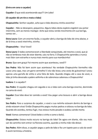 (Entra em cena o caçador)
Caçador: O que está acontecendo aqui?! Um Lobo!
(O caçador dá um tiro e mata o lobo)
Chapeuzinho: Senhor caçador, acho que o lobo devorou minha avozinha!
Caçador: - Não se desespere, pequenina. Alguns lobos desta espécie engolem seu jantar
inteirinho, sem ao menos mastigar. Acho que estou vendo movimento em sua barriga,
vamos ver...
Dona Laura: Com um enorme facão, o caçador abriu a barriga do lobo de cima abaixo, e
de lá tirou a vovó inteirinha, vivinha.
Chapeuzinho: - Viva! Vovó!
Dona Laura: E todos comemoraram a liberdade conquistada, até mesmo a vovó, que já
não se lembrava mais de estar doente, caiu na farra. E Chapeuzinho aprendeu a nunca
mais falar com estranho e nunca mais mentiu para sua mamãezinha!
Bruna: Que sem graça! Foi mesmo assim que aconteceu, vovô??
Seu Pedro: Não foi bem assim que aconteceu! Na verdade Chapeuzinho Vermelho não
usava uma capa, mas um gorro vermelho! E ela não levou uma cesta de guloseimas! Levou
apenas uma garrafa de vinho e uma fatia de bolo. Quando chegou até a casa da vovó, o
lobo já tinha devorado a pobre velhinha e de sobremesa saboreou a Chapeuzinho!
Isadora: E o caçador?
Seu Pedro: O caçador chegou em seguida e viu o lobo com uma barriga enorme, dormindo
na cama da vovó:
Caçador: Esse lobo deve ter comido a vovó! Vou pegar uma tesoura e abrir a barriga desse
lobo!
Seu Pedro: Para a surpresa do caçador, a vovó e sua netinha estavam dentro da barriga e
ainda estavam vivas! Então Chapeuzinho pegou muitas pedras e colocou na barriga do lobo.
Quando ele acordou, tentou fugir, mas estava muito pesado e acabou caindo morto.
Vovó: Vamos comemorar! (Vovó bebe o vinho e come o bolo).
Chapeuzinho: Estava muito escuro na barriga do lobo! De agora em diante, não vou mais
sair do caminho nem entrar na floresta sozinha, quando a minha mãe não deixar.
Seu Pedro: Além disso, o caçador pegou a pele do lobo e fez um tapete para a sala da vovó!
E assim terminou a história.
 